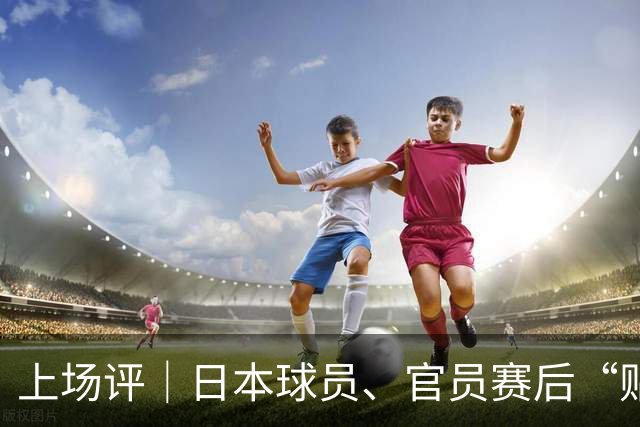 上场评｜日本球员、官员赛后“贴脸开大”，中国乒乓需要记住这个耻辱性夜晚