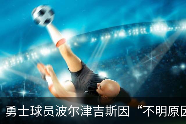 勇士球员波尔津吉斯因“不明原因健康问题”无限期缺阵，本人回应：没有感染艾滋病