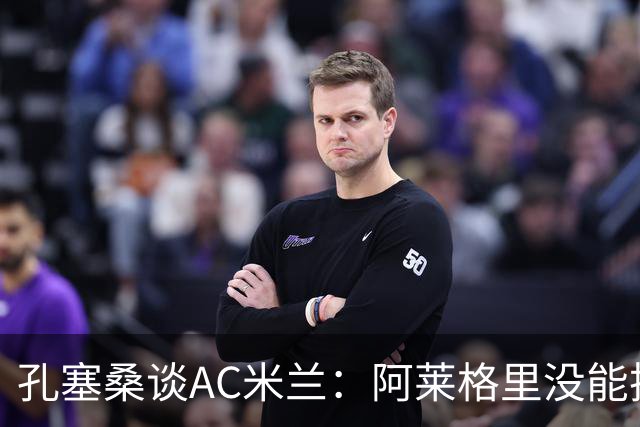 孔塞桑谈AC米兰：阿莱格里没能把自己的工作做好