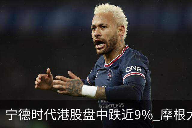 宁德时代港股盘中跌近9% 摩根大通下调评级至中性