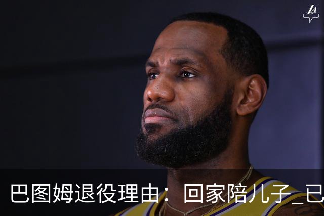 巴图姆退役理由：回家陪儿子 已倾尽所有完成使命&要懂得激流勇退