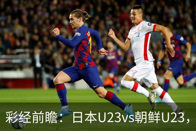 彩经前瞻：日本U23vs朝鲜U23，整体更看好日本U23小胜