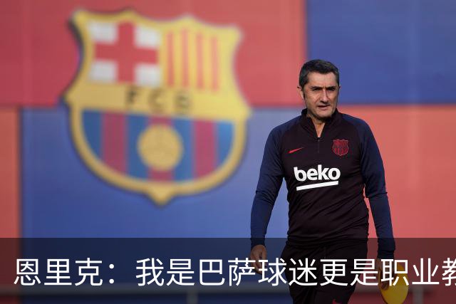 恩里克：我是巴萨球迷更是职业教练，我会为取胜感到无比享受
