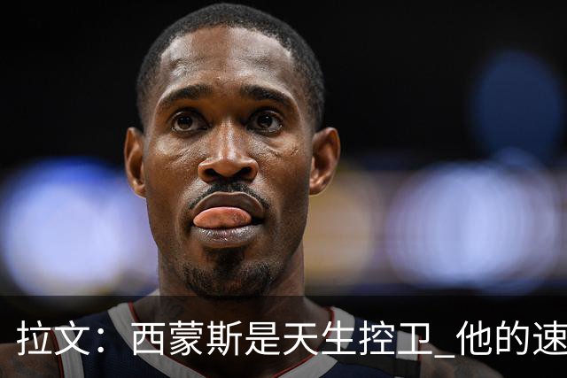 拉文：西蒙斯是天生控卫 他的速度和视野会给球队带来很多