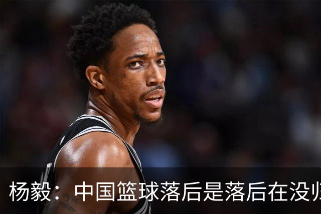 杨毅：中国篮球落后是落后在没归化 解决这个问题后会好很多