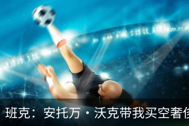 班克：安托万·沃克带我买空奢侈品店 像世界上最好的父亲照顾我