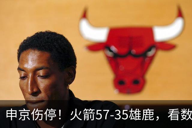 申京伤停！火箭57-35雄鹿，看数据：他是头号功臣！