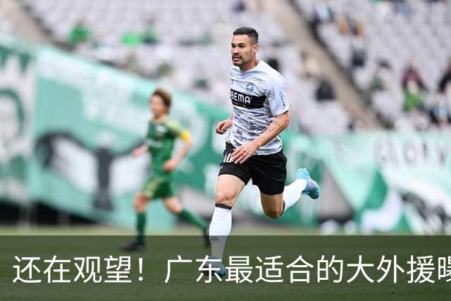 还在观望！广东最适合的大外援曝光，亚帅瞄准“加强版梅克”？