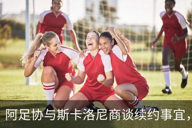 阿足协与斯卡洛尼商谈续约事宜，协议有望很快达成