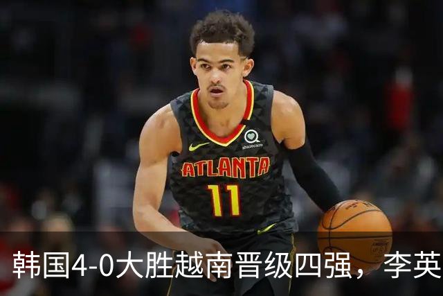 韩国4-0大胜越南晋级四强，李英俊双响，金志树、金明俊建功