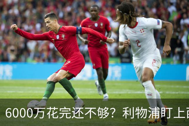 6000万花完还不够？利物浦盯上西甲42场铁卫