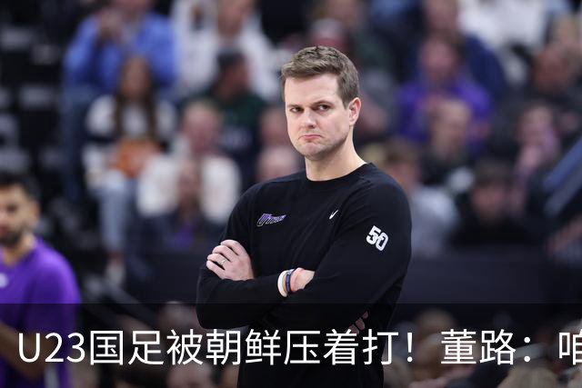 U23国足被朝鲜压着打！董路：咱真踢不了复杂足球 技术不如朝鲜